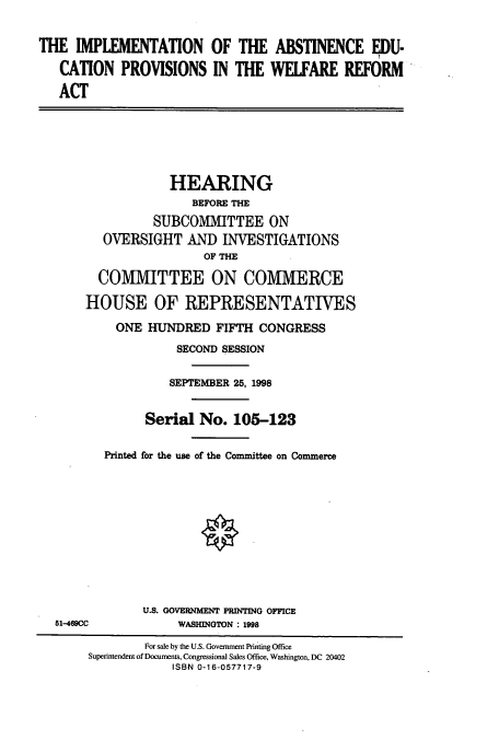 handle is hein.cbhear/cbhearings8760 and id is 1 raw text is: THE IMPLEMENTATION OF THE ABSTINENCE EDU-
CATION PROVISIONS IN THE WELFARE REFORM
ACT
HEARING
BEFORE THE
SUBCOMMITTEE ON
OVERSIGHT AND INVESTIGATIONS
OF THE
COM1VIITTEE ON COMMERCE
HOUSE OF REPRESENTATIVES
ONE HUNDRED FIFTH CONGRESS
SECOND SESSION
SEPTEMBER 25, 1998
Serial No. 105-123
Printed for the use of the Committee on Commerce
U.S. GOVERNMENT PRINTING OFFICE
51-469CC             WASHINGTON : 1998
For sale by the U.S. Government Printing Office
Superintendent of Documents, Congressional Sales Office, Washington, DC 20402
ISBN 0-16-057717-9


