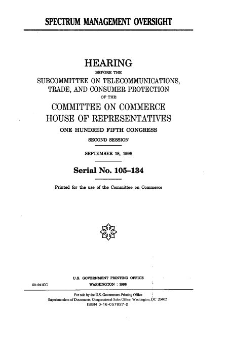 handle is hein.cbhear/cbhearings8761 and id is 1 raw text is: SPECTRUM MANAGEMENT OVERSIGHT

HEARING
BEFORE THE
SUBCOMMITTEE ON TELECOMMUNICATIONS,
TRADE, AND CONSUMER PROTECTION
OF THE
COMMITTEE ON COMMERCE
HOUSE OF REPRESENTATIVES
ONE HUNDRED FIFTH CONGRESS
SECOND SESSION
SEPTEMBER 18, 1998
Serial No. 105-134
Printed for the use of the Committee on Commerce

U.S. GOVERNMENT PRINTING OFFICE
WASHINGTON : 1998

50-941CC

For sale by the U.S. Government Printing Office
Superintendent of Documents, Congressional Sales Office, Washington, DC 20402
ISBN 0-16-057827-2


