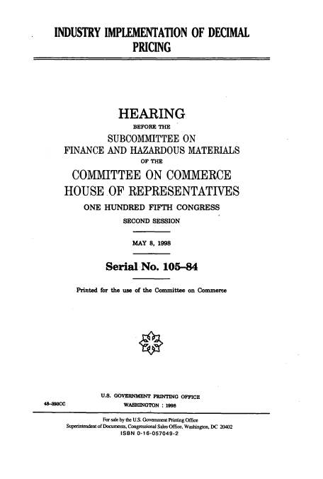handle is hein.cbhear/cbhearings8763 and id is 1 raw text is: INDUSTRY IMPLEMENTATION OF DECIMAL
PRICING

HEARING
BEFORE THE
SUBCOMMITTEE ON
FINANCE AND HAZARDOUS MATERIALS
OF THE
COMMITTEE ON COMMERCE
HOUSE OF REPRESENTATIVES
ONE HUNDRED FIFTH CONGRESS
SECOND SESSION
MAY 8, 1998
Serial No. 105-84
Printed for the use of the Committee on Commerce

U.S. GOVERNMENT PRINTING OFFICE
WASHINGTON : 1998

48-   CC

For sale by the U.S. Government Printing Office
Superintendent of Documents, Congressional Sales Office, Washington, DC 20402
ISBN 0-16-057049-2


