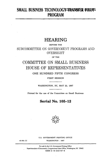 handle is hein.cbhear/cbhearings8784 and id is 1 raw text is: SMALL BUSINESS TECHNOLOGYORENSIR fIKI11
PROGRAM

HEARING
BEFORE THE
SUBCOMMITTEE ON GOVERNMENT PROGRAMS AND
OVERSIGHT
OF THE
COMMITTEE ON SMALL BUSINESS
HOUSE OF REPRESENTATWES
ONE HUNDRED FIFTH CONGRESS
FIRST SESSION
WASHINGTON, DC, MAY 22, 1997
Printed for the use of the Committee on Small Business
Serial No. 105-12
U.S. GOVERNMENT PRINTING OFFICE
40-961 CC       WASHINGTON : 1997

For sale by the U.S. Government Printing Office
Superintendent of Documents, Congressional Sales Office, Washington, DC 20402
ISBN 0-16-055167-6


