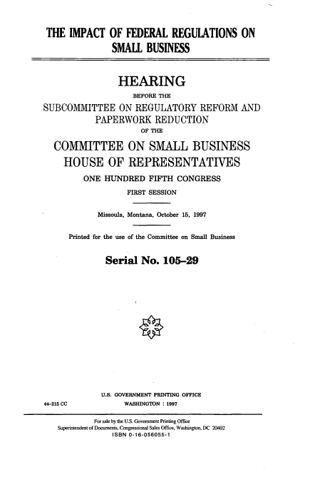 handle is hein.cbhear/cbhearings8790 and id is 1 raw text is: THE IMPACT OF FEDERAL REGUIATIONS ON
SMALL BUSINESS
HEARING
BEFORE THE
SUBCOMMITTEE ON REGULATORY REFORM AND
PAPERWORK REDUCTION
OF THE
COMMITTEE ON SMALL BUSINESS
HOUSE OF REPRESENTATIVES
ONE HUNDRED FIFTH CONGRESS
FIRST SESSION
Missoula, Montana, October 15, 1997
Printed for the use of the Committee on Small Business
Serial No. 105-29

U.S. GOVERNMENT PRINTING OFFICE
WASHINGTON : 1997

44-215 CC

For sale by the U.S. Government Printing Office
Superintendent of Documents, Congressional Sales Office, Washington, DC 20402
ISBN 0-16-056055-1


