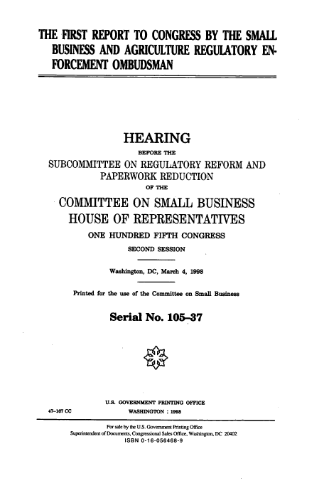 handle is hein.cbhear/cbhearings8793 and id is 1 raw text is: THE FIRST REPORT TO CONGRESS BY THE SMALL
BUSINESS AND AGRICULTURE REGULATORY EN-
FORCEMENT OMBUDSMAN

HEARING
BEFORE THE
SUBCOMMITTEE ON REGULATORY REFORM AND
PAPERWORK REDUCTION
OF THE
COMMITTEE ON SMALL BUSINESS
HOUSE OF REPRESENTATIVES
ONE HUNDRED FIFTH CONGRESS
SECOND SESSION
Washington, DC, March 4, 1998
Printed for the use of the Committee on Small Business
Serial No. 105-37

47-167 CC

U.S. GOVERNMENT PRINTING OFFICE
WASHINGTON : 1998

For sale by the U.S. Government Printing Office
Superintendent of Documents, Congressional Sales Office, Washington, DC 20402
ISBN 0-16-056468-9


