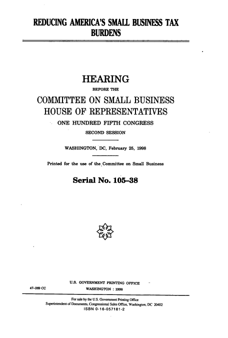 handle is hein.cbhear/cbhearings8797 and id is 1 raw text is: REDUCING AMERICA'S SMALL BUSINESS TAX
BURDENS

HEARING
BEFORE THE
COMMITTEE ON SMALL BUSINESS
HOUSE OF REPRESENTATIVES
ONE HUNDRED FIFTH CONGRESS
SECOND SESSION
WASHINGTON, DC, February 25, 1998
Printed for the use of the Committee on Small Business
Serial No. 105-38

U.S. GOVERNMENT PRINTING OFFICE
WASHINGTON : 1998

47-269 CC

For sale by the U.S. Govenment Printing Office
Superintendent of Documents, Congressional Sales Office, Washington, DC 20402
ISBN 0-16-057181-2


