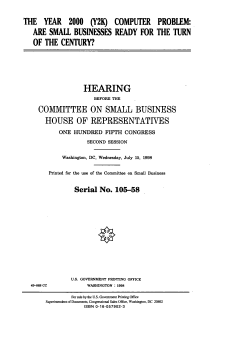 handle is hein.cbhear/cbhearings8810 and id is 1 raw text is: THE YEAR 2000 (Y2K)
ARE SMALL BUSINESSES
OF THE CENTURY?

COMPUTER
READY FOR

PROBLEM:
THE TURN

HEARING
BEFORE THE
COMMITTEE ON SMALL BUSINESS
HOUSE OF REPRESENTATIVES
ONE HUNDRED FIFTH CONGRESS
SECOND SESSION
Washington, DC, Wednesday, July 15, 1998
Printed for the use of the Committee on Small Business
Serial No. 105-58

49-868 CC

U.S. GOVERNMENT PRINTING OFFICE
WASHINGTON : 1998

For sale by the U.S. Government Printing Office
Superintendent of Documents, Congressional Sales Office, Washington, DC 20402
ISBN 0-16-057902-3


