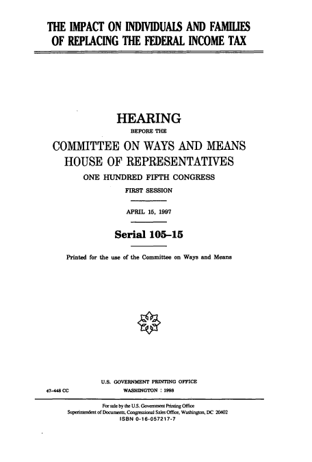 handle is hein.cbhear/cbhearings8816 and id is 1 raw text is: THE IMPACT ON INDIVIDUAIS AND FAMILIES
OF REPLACING THE FEDERAL INCOME TAX
HEARING
BEFORE THE
COMMITTEE ON WAYS AND MEANS
HOUSE OF REPRESENTATIVES
ONE HUNDRED FIFTH CONGRESS
FIRST SESSION
APRIL 15, 1997
Serial 105-15
Printed for the use of the Committee on Ways and Means
U.S. GOVERNMENT PRINTING OFFICE
47-448 CC       WASHINGTON : 1998

For sale by the U.S. Government Printing Office
Superintendent of Documents, Congressional Sales Office, Washington, DC 20402
ISBN 0-16-057217-7


