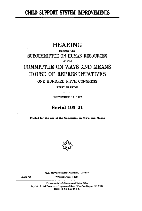handle is hein.cbhear/cbhearings8817 and id is 1 raw text is: CHILD SUPPORT SYSTEM IMPROVEMENTS
HEARING
BEFORE THE
SUBCOMMITTEE ON HUMAN RESOURCES
OF THE
COMMITTEE ON WAYS AND MEANS
HOUSE OF REPRESENTATIVES
ONE HUNDRED FIFTH CONGRESS
FIRST SESSION
SEPTEMBER 10, 1997
Serial 105-21
Printed for the use of the Committee on Ways and Means
U.S. GOVERNMENT PRINTING OFFICE
48-461 CC             WASHINGTON : 1998
For sale by the U.S. Government Printing Office
Superintendent of Documents, Congressional Sales Office, Washington, DC 20402
ISBN 0-16-057319-X


