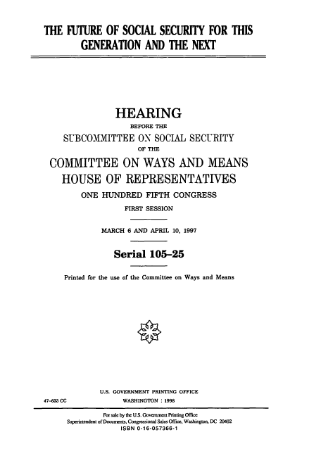 handle is hein.cbhear/cbhearings8819 and id is 1 raw text is: THE FUTURE OF SOCIAL SECURITY FOR THIS
GENERATION AND THE NEXT
HEARING
BEFORE THE
SUBCOMMITTEE ON SOCIAL SECURITY
OF THE
COMMITTEE ON WAYS AND MEANS
HOUSE OF REPRESENTATIVES
ONE HUNDRED FIFTH CONGRESS
FIRST SESSION
MARCH 6 AND APRIL 10, 1997
Serial 105-25
Printed for the use of the Committee on Ways and Means
U.S. GOVERNMENT PRINTING OFFICE
47-633 CC             WASHINGTON : 1998
For sale by the U.S. Government Printing Office
Superintendent of Documents, Congressional Sales Office, Washington, DC 20402
ISBN 0-16-057366-1


