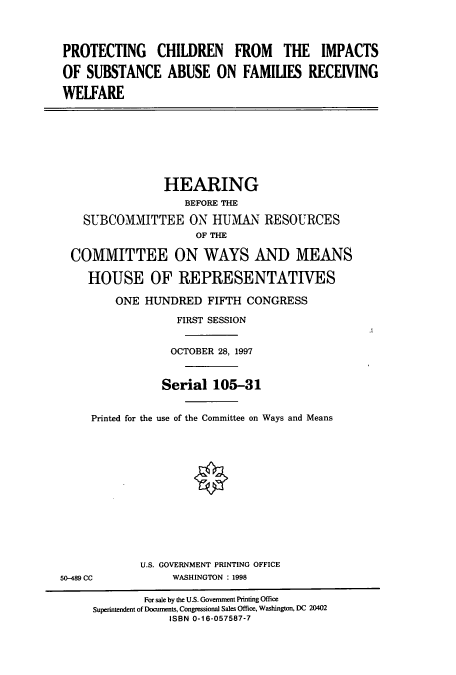 handle is hein.cbhear/cbhearings8823 and id is 1 raw text is: PROTECTING CHILDREN FROM THE IMPACTS
OF SUBSTANCE ABUSE ON FAMILIES RECEIVING
WELFARE

HEARING
BEFORE THE
SUBCOMMITTEE ON HUMAN RESOURCES
OF THE
COMMITTEE ON WAYS AND MEANS
HOUSE OF REPRESENTATIVES
ONE HUNDRED FIFTH CONGRESS
FIRST SESSION
OCTOBER 28, 1997
Serial 105-31
Printed for the use of the Committee on Ways and Means

U.S. GOVERNMENT PRINTING OFFICE
WASHINGTON : 1998

50-489 CC

For sale by the U.S. Government Printing Office
Superintendent of Documents, Congressional Sales Office, Washington, DC 20402
ISBN 0-16-057587-7


