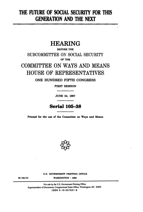 handle is hein.cbhear/cbhearings8824 and id is 1 raw text is: THE IUTURE OF SOCIAL SECURITY FOR THIS
GENERATION AND THE NEXT
HEARING
BEFORE THE
SUBCOMMITTEE ON SOCIAL SECURITY
OF THE
COMMITTEE ON WAYS AND MEANS
HOUSE OF REPRESENTATIVES
ONE HUNDRED FIFTH CONGRESS
FIRST SESSION
JUNE 24, 1997
Serial 105-38
Printed for the use of the Committee on Ways and Means
U.S. GOVERNMENT PRINTING OFFICE
50-756 CC             WASHINGTON : 1998
For sale by the U.S. Government Printing Office
Superintendent of Documents, Congressional Sales Office, Washington, DC 20402
ISBN 0-16-057631-8


