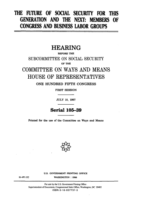 handle is hein.cbhear/cbhearings8830 and id is 1 raw text is: THE FUTURE OF SOCIAL
GENERATION AND THE
CONGRESS AND BUSINESS

SECURITY FOR THIS
NEXT: MEMBERS OF
LABOR GROUPS

HEARING
BEFORE THE
SUBCOMMITTEE ON SOCIAL SECURITY
OF THE
COMMITTEE ON WAYS AND MEANS
HOUSE OF REPRESENTATIVES
ONE HUNDRED FIFTH CONGRESS
FIRST SESSION
JULY 10, 1997
Serial 105-39
Printed for the use of the Committee on Ways and Means

51-071 CC

U.S. GOVERNMENT PRINTING OFFICE
WASHINGTON : 1998

For sale by the U.S. Government Printing Office
Superintendent of Documents, Congressional Sales Office, Washington, DC 20402
ISBN 0-16-057737-3


