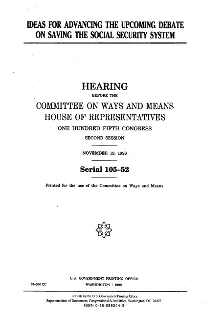 handle is hein.cbhear/cbhearings8838 and id is 1 raw text is: IDEAS FOR ADVANCING THE UPCOMING DEBATE
ON SAVING THE SOCIAL SECURITY SYSTEM
HEARING
BEFORE THE
COMMITTEE ON WAYS AND MEANS
HOUSE OF REPRESENTATIVES
ONE HUNDRED FIFTH CONGRESS
SECOND SESSION
NOVEMBER 19, 1998
Serial 105-52
Printed for the use of the Committee on Ways and Means
U.S. GOVERNMENT PRINTING OFFICE
53-030 CC             WASHINGTON : 1999
For sale by the U.S. Government Printing Office
Superintendent of Documents, Congressional S4les Office, Washington, DC 20402
ISBN 0-16-058004-3


