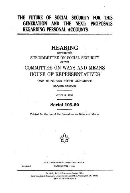 handle is hein.cbhear/cbhearings8839 and id is 1 raw text is: THE FUTURE OF SOCIAL SECURITY FOR THIS
GENERATION AND THE NEXT: PROPOSAIS
REGARDING PERSONAL ACCOUNTS
HEARING
BEFORE THE
SUBCOMMITTEE ON SOCIAL SECURITY
OF THE
COMMITTEE ON WAYS AND MEANS
HOUSE OF REPRESENTATIVES
ONE HUNDRED FIFTH CONGRESS
SECOND SESSION
JUNE 3, 1998
Serial 105-50
Printed for the use of the Committee on Ways and Means
U.S. GOVERNMENT PRINTING OFFICE
52-485 CC           WASHINGTON : 1999
For sale by the U.S. Government Printing Office
Superintendent of Documents, Congressional Sales Office, Washington, DC 20402
ISBN 0-16-058035-8


