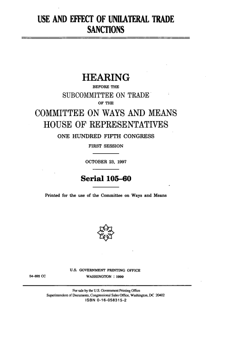 handle is hein.cbhear/cbhearings8847 and id is 1 raw text is: USE AND EFFECT OF UNIIATERAL TRADE
SANCTIONS
HEARING
BEFORE THE
SUBCOMMITTEE ON TRADE
OF THE
COMMITTEE ON WAYS AND MEANS
HOUSE OF REPRESENTATIVES
ONE HUNDRED FIFTH CONGRESS
FIRST SESSION
OCTOBER 23, 1997
Serial 105-60
Printed for the use of the Committee on Ways and Means
U.S. GOVERNMENT PRINTING OFFICE
54-892 CC             WASHINGTON : 1999
For sale by the U.S. Government Printing Office
Superintendent of Documents, Congressional Sales Office, Washington, DC 20402
ISBN 0-16-058315-2


