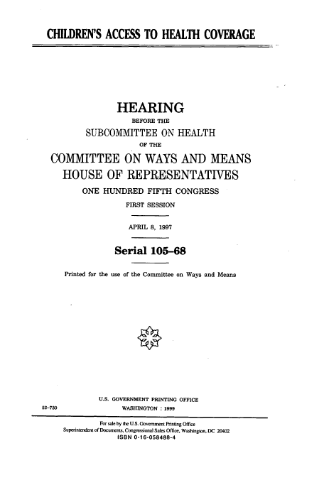 handle is hein.cbhear/cbhearings8854 and id is 1 raw text is: CHILDREN'S ACCESS TO HEALTH COVERAGE
HEARING
BEFORE THE
SUBCOMMITTEE ON HEALTH
OF THE
COMMITTEE ON WAYS AND MEANS
HOUSE OF REPRESENTATIVES
ONE HUNDRED FIFTH CONGRESS
FIRST SESSION
APRIL 8, 1997
Serial 105-68
Printed for the use of the Committee on Ways and Means
U.S. GOVERNMENT PRINTING OFFICE
52-730                WASHINGTON : 1999
For sale by the U.S. Government Printing Office
Superintendent of Documents, Congressional Sales Office, Washington, DC 20402
ISBN 0-16-058488-4


