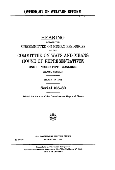 handle is hein.cbhear/cbhearings8861 and id is 1 raw text is: OVERSIGHT OF WELFARE REFORM

HEARING
BEFORE THE
SUBCOMMITTEE ON HUMAN RESOURCES
OF THE
COMMITTEE ON WAYS AND MEANS
HOUSE OF REPRESENTATIVES
ONE HUNDRED FIFTH CONGRESS
SECOND SESSION
MARCH 19, 1998
Serial 105-80
Printed for the use of the Committee on Ways and Means

U.S. GOVERNMENT PRINTING OFFICE
WASHINGTON : 1999

58-826 CC

For sale by the U.S. Government Printing Office
Superintendent of Documents, Congressional Sales Office, Washington, DC 20402
ISBN 0-16-059636-X


