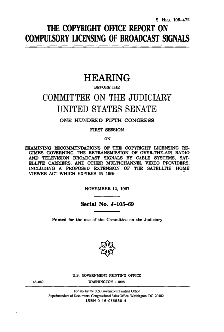 handle is hein.cbhear/cbhearings8889 and id is 1 raw text is: S. HRG. 105-472
THE COPYRIGHT OFFICE REPORT ON
COMPUISORY UCENSING OF BROADCAST SIGNAIS

HEARING
BEFORE THE
COMMITTEE ON THE JUDICIARY
UNITED STATES SENATE
ONE HUNDRED FIFTH CONGRESS
FIRST SESSION
ON
EXAMINING RECOMMENDATIONS OF THE COPYRIGHT LICENSING RE-
GIMES GOVERNING THE RETRANSMISSION OF OVER-THE-AIR RADIO
AND TELEVISION BROADCAST SIGNALS BY CABLE SYSTEMS, SAT-
ELLITE CARRIERS, AND OTHER MULTICHANNEL VIDEO PROVIDERS,
INCLUDING A PROPOSED EXTENSION OF THE SATELLITE HOME
VIEWER ACT WHICH EXPIRES IN 1999

48-060

NOVEMBER 12, 1997
Serial No. J-105-69
Printed for the use of the Committee on the Judiciary
U.S. GOVERNMENT PRINTING OFFICE
WASHINGTON : 1998

For sale by the U.S. Government Printing Office
Superintendent of Documents, Congressional Sales Office, Washington, DC 20402
ISBN 0-16-056580-4


