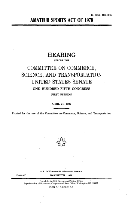 handle is hein.cbhear/cbhearings8894 and id is 1 raw text is: S. HRG. 105--995
AMATEUR SPORTS ACT OF 1978

HEARING
BEFORE THE
COMMITTEE ON COMMERCE,
SCIENCE, AND TRANSPORTATION
UNITED STATES SENATE
ONE HUNDRED FIFTH CONGRESS
FIRST SESSION
APRIL 21, 1997
Printed for the use of the Committee on Commerce, Science, and Transportation

57-881 CC

U.S. GOVERNMENT PRINTING OFFICE
WASHINGTON : 1999

For sale by the U.S. Government Printing Office
Superintendent of Documents, Congressional Sales Office, Washington, DC 20402
ISBN 0-16-060312-9


