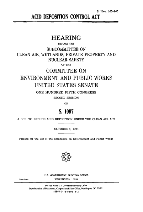 handle is hein.cbhear/cbhearings8899 and id is 1 raw text is: S. HRo. 105-945
ACID DEPOSITION CONTROL ACT

HEARING
BEFORE THE
SUBCOMMITTEE ON
CLEAN AIR, WETLANDS, PRIVATE PROPERTY AND
NUCLEAR SAFETY
OF THE
COMMITTEE ON
ENVIRONMENT AND PUBLIC WORKS
UNITED STATES SENATE
ONE HUNDRED FIFTH CONGRESS
SECOND SESSION
ON
S. 1097
A BILL TO REDUCE ACID DEPOSITION UNDER THE CLEAN AIR ACT
OCTOBER 6, 1998
Printed for the use of the Committee on Environment and Public Works
O
U.S. GOVERNMENT PRINTING OFFICE
53-121cc            WASHINGTON : 1999
For sale by the U.S. Government Printing Office
Superintendent of Documents, Congressional Sales Office, Washington, DC 20402
ISBN 0-16-059376-X



