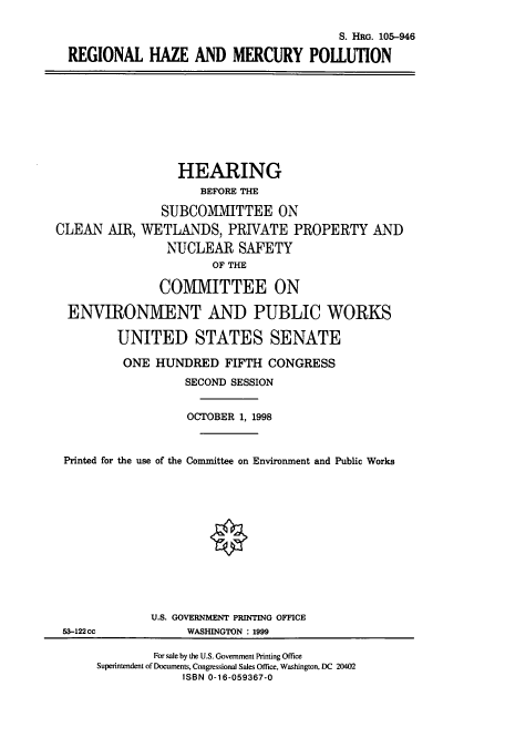 handle is hein.cbhear/cbhearings8900 and id is 1 raw text is: S. HRG. 105-946
REGIONAL HAZE AND MERCURY POLLUTION
HEARING
BEFORE THE
SUBCOMITTEE ON
CLEAN AIR, WETLANDS, PRIVATE PROPERTY AND
NUCLEAR SAFETY
OF THE
COMMITTEE ON
ENVIRONMIENT AND PUBLIC WORKS
UNITED STATES SENATE
ONE HUNDRED FIFTH CONGRESS
SECOND SESSION
OCTOBER 1, 1998
Printed for the use of the Committee on Environment and Public Works
U.S. GOVERNMENT PRINTING OFFICE
53-122cc       WASHINGTON : 1999

For sale by the U.S. Government Printing Office
Superintendent of Documents, Congessional Sales Office, Washington, DC 20402
ISBN 0-16-059367-0


