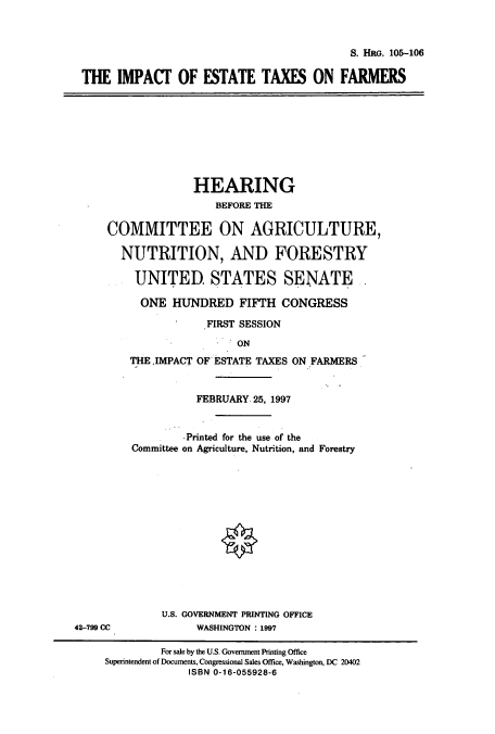 handle is hein.cbhear/cbhearings8903 and id is 1 raw text is: S. HRG. 105-106

THE IMPACT OF ESTATE TAXES ON FARMERS

HEARING
BEFORE THE
COMMITTEE ON AGRICULTURE,
NUTRITION, AND FORESTRY
UNITED STATES SENATE-
ONE HUNDRED FIFTH CONGRESS
FIRST SESSION
ON
THE.IMPACT OF ESTATE TAXES ON FARMERS

42-799 CC

FEBRUARY. 25, 1997
Printed for the use of the
Committee on Agriculture, Nutrition, and Forestry
U.S. GOVERNMENT PRINTING OFFICE
WASHINGTON : 1997

For sale by the U.S. Government Printing Office
Superintendent of Documents, Congressional Sales Office, Washington, DC 20402
ISBN 0-16-055928-6


