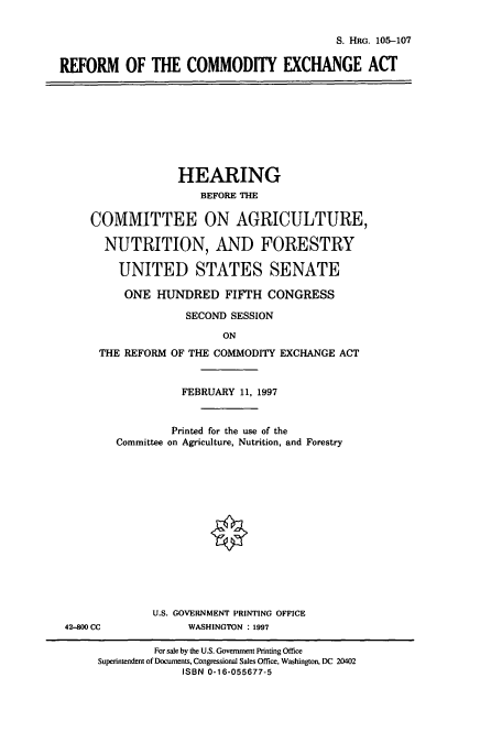 handle is hein.cbhear/cbhearings8904 and id is 1 raw text is: S. HRG. 105-107
REFORM OF THE COMMODITY EXCHANGE ACT

HEARING
BEFORE THE
COMMITTEE ON AGRICULTURE,
NUTRITION, AND FORESTRY
UNITED STATES SENATE
ONE HUNDRED FIFTH CONGRESS
SECOND SESSION
ON
THE REFORM OF THE COMMODITY EXCHANGE ACT

42-800 CC

FEBRUARY 11, 1997
Printed for the use of the
Committee on Agriculture, Nutrition, and Forestry
U.S. GOVERNMENT PRINTING OFFICE
WASHINGTON :1997

For sale by the U.S. Government Printing Office
Superintendent of Documents, Congressional Sales Office, Washington, DC 20402
ISBN 0-16-055677-5


