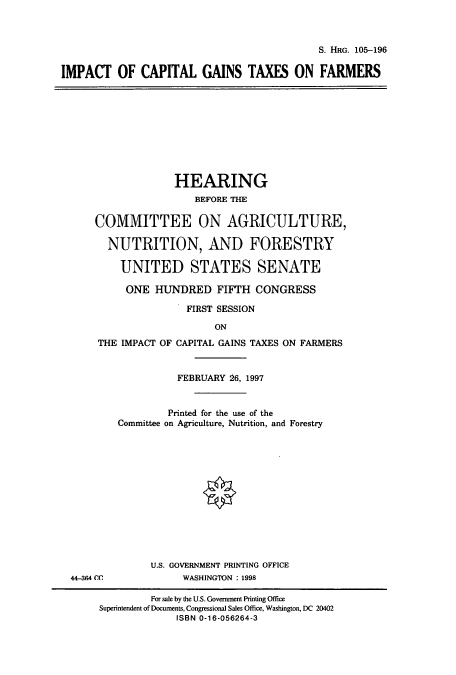 handle is hein.cbhear/cbhearings8906 and id is 1 raw text is: S. HRG. 105-196
IMPACT OF CAPITAL GAINS TAXES ON FARMERS

HEARING
BEFORE THE
COMMITTEE ON AGRICULTURE,
NUTRITION, AND FORESTRY
UNITED STATES SENATE
ONE HUNDRED FIFTH CONGRESS
FIRST SESSION
ON
THE IMPACT OF CAPITAL GAINS TAXES ON FARMERS

FEBRUARY  6, 1997
Printed for the use of the
Committee on Agriculture, Nutrition, and Forestry
U.S. GOVERNMENT PRINTING OFFICE
WASHINGTON : 1998

44-364 CC

For sale by the U.S. Government Printing Office
Superintendent of Documents, Congressional Sales Office, Washington, DC 20402
ISBN 0-16-056264-3


