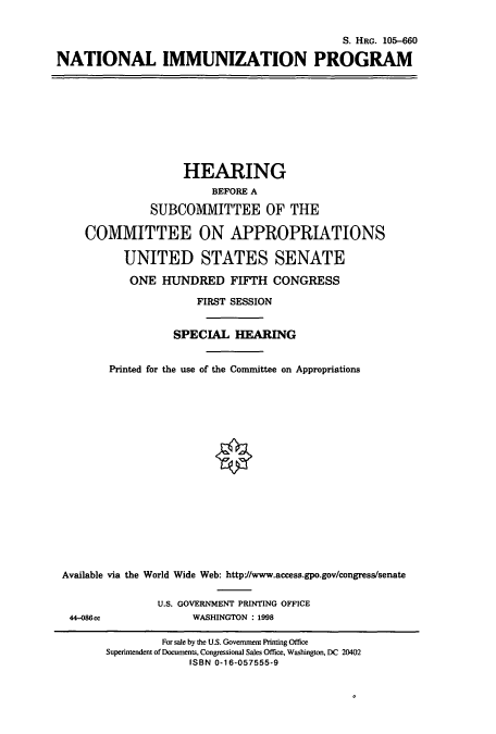 handle is hein.cbhear/cbhearings8916 and id is 1 raw text is: S. HRG. 105-660
NATIONAL IMMUNIZATION PROGRAM

HEARING
BEFORE A
SUBCOMMITTEE OF THE
COMMITTEE ON APPROPRIATIONS
UNITED STATES SENATE
ONE HUNDRED FIFTH CONGRESS
FIRST SESSION
SPECIAL HEARING
Printed for the use of the Committee on Appropriations
Available via the World Wide Web: http://www.access.gpo.gov/congress/senate

U.S. GOVERNMENT PRINTING OFFICE
WASHINGTON : 1998

44-086ec

For sale by the U.S. Government Printing Office
Superintendent of Documents, Congressional Sales Office, Washington, DC 20402
ISBN 0-16-057555-9


