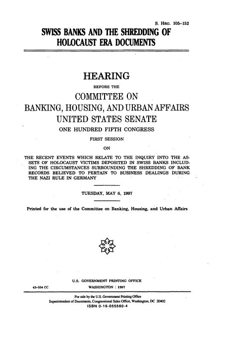 handle is hein.cbhear/cbhearings8922 and id is 1 raw text is: S. HRG. 105-152
SWISS BANKS AND THE SHREDDING OF
HOLOCAUST ERA DOCUMENTS

HEARING
BEFORE THE
COMMITTEE ON
BANKING, HOUSING, AND URBAN AFFAIRS
UNITED STATES SENATE
ONE HUNDRED FIFTH CONGRESS
FIRST SESSION
ON
THE RECENT EVENTS WHICH RELATE TO THE INQUIRY INTO THE AS-
SETS OF HOLOCAUST VICTIMS DEPOSITED IN SWISS BANKS INCLUD-
ING THE CIRCUMSTANCES SURROUNDING THE SHREDDING OF BANK
RECORDS BELIEVED TO PERTAIN TO BUSINESS DEALINGS DURING
THE NAZI RULE IN GERMANY
TUESDAY, MAY 6, 1997
Printed for the use of the Committee on Banking, Housing, and Urban Affairs

43-554 CC

U.S. GOVERNMENT PRINTING OFFICE
WASHINGTON : 1997

For sale by the U.S. Government Printing Office
Superintendent of Documents, Congressional Sales Office, Washington, DC 20402
ISBN 0-16-055560-4


