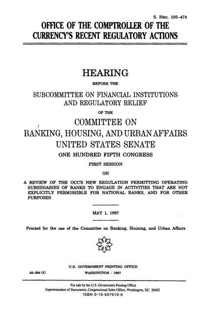 handle is hein.cbhear/cbhearings8939 and id is 1 raw text is: S. HRM. 105-474
OFFICE OF THE COMPTROLLER OF THE
CURRENCY'S RECENT REGULATORY ACTIONS
HEARING
BEFORE THE
SUBCOMMITTEE ON FINANCIAL INSTITUTIONS
AND REGULATORY RELIEF
OF THE
S1COMMITTEE ON
BANKING, HOUSING, AND URBAN AFFAIRS
UNITED STATES SENATE
ONE HUNDRED FIFTH CONGRESS
FIRST SESSION
ON
A REVIEW OF THE OCC'S NEW REGULATION PERMITTING OPERATING
SUBSIDIARIES OF BANKS TO ENGAGE IN ACTIVITIES THAT ARE NOT
EXPLICITLY PERMISSIBLE FOR NATIONAL BANKS, AND FOR OTHER
PURPOSES
MAY 1, 1997
Printed for the use of the Committee on Banking, Housing, and Urban Affairs
O
U.S. GOVERNMENT PRINTING OFFICE
48-564 CC           WASHINGTON 1997
For sale by the U.S. Government Printing Office
Superintendent of Documents, Congressional Sales Office, Washington, DC 20402
ISBN 0-16-057019-0


