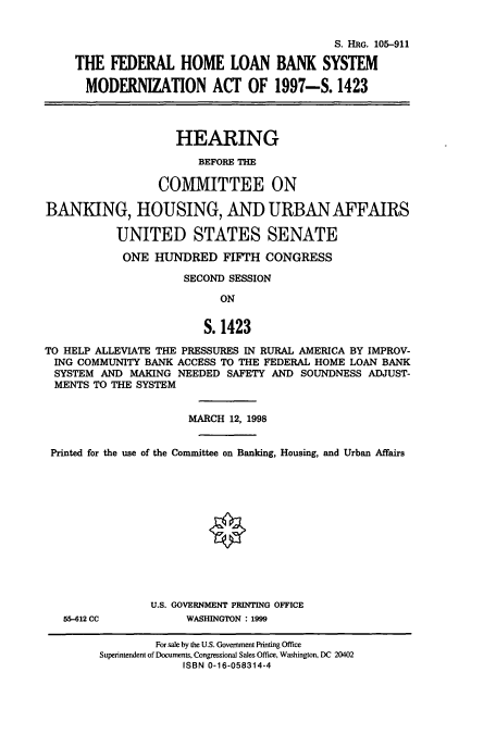 handle is hein.cbhear/cbhearings8946 and id is 1 raw text is: S. HRG. 105-911
THE FEDERAL HOME LOAN BANK SYSTEM
MODERNIZATION ACT OF 1997-S. 1423
HEARING
BEFORE THE
COMMITTEE ON
BANKING, HOUSING, AND URBAN AFFAIRS
UNITED STATES SENATE
ONE HUNDRED FIFTH CONGRESS
SECOND SESSION
ON
S. 1423
TO HELP ALLEVIATE THE PRESSURES IN RURAL AMERICA BY IMPROV-
ING COMMUNITY BANK ACCESS TO THE FEDERAL HOME LOAN BANK
SYSTEM AND MAKING NEEDED SAFETY AND SOUNDNESS ADJUST-
MENTS TO THE SYSTEM
MARCH 12, 1998
Printed for the use of the Committee on Banking, Housing, and Urban Affairs
U.S. GOVERNMENT PRINTING OFFICE
65-612 CC          WASHINGTON : 1999

For sale by the U.S. Government Printing Office
Superintendent of Documents, Congressional Sales Office, Washington, DC 20402
ISBN 0-16-058314-4


