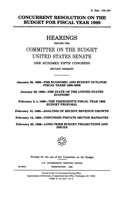handle is hein.cbhear/cbhearings8950 and id is 1 raw text is: S. HRG. 105-481
CONCURRENT RESOLUTION ON THE
BUDGET FOR FISCAL YEAR 1999
HEARINGS
BEFORE THE
COMMITTEE ON THE BUDGET
UNITED STATES SENATE
ONE HUNDRED FIFTH CONGRESS
SECOND SESSJPN
January 28, 1998-THE ECONOMIC AND BUDGET OUTLOOK:
FISCAL YEARS 1998-2008
January 29,1998-THE STATE OF THE UNITED STATES
ECONOMY
February 3,4,1998-THE PRESIDENT'S FISCAL YEAR 1999
BUDGET PROPOSAL
February 10, 1998-ANALYSIS OF RECENT REVENUE GROWTH
February 12, 1998-UNFUNDED PRIVATE SECTOR MANDATES
February 25,1998-LONG-TERM BUDGET PROJECTIONS AND
ISSUES
Printed for the use of the Committee on the Budget
U.S. GOVERNMENT PRINTING OFFICE
48-207c          WASHINGTON : 1998
For sale by the U.S. Government Printing Office
Superintendent of Documents, Congressional Sales Office, Washington, DC 20402
ISBN 0-16-057110-3


