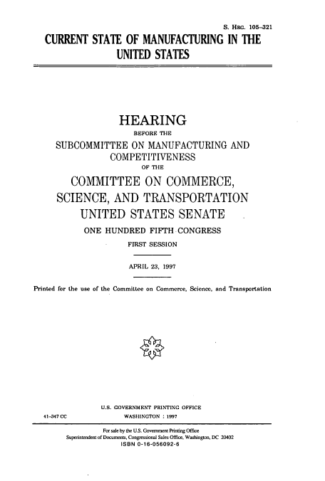 handle is hein.cbhear/cbhearings8955 and id is 1 raw text is: S. HRG. 105-321
CURRENT STATE OF MANUFACTURING IN THE
UNITED STATES
HEARING
BEFORE THE
SUBCOMMITTEE ON MANUFACTURING AND
COMPETITIVENESS
OF THE
COMMITTEE ON COMMERCE,
SCIENCE, AND TRANSPORTATION
UNITED STATES SENATE
ONE HUNDRED FIFTH CONGRESS
FIRST SESSION
APRIL 23, 1997
Printed for the use of the Committee on Commerce, Science, and Transportation
U.S. GOVERNMENT PRINTING OFFICE
41-347 CC            WASHINGTON : 1997
For sale by the U.S. Government Printing Office
Superintendent of Documents, Congressional Sales Office, Washington, DC 20402
ISBN 0-16-056092-6


