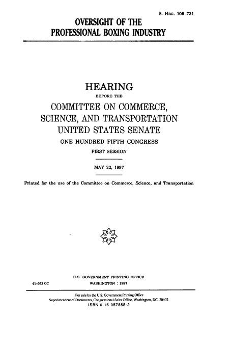 handle is hein.cbhear/cbhearings8964 and id is 1 raw text is: S. HRc. 105-731
OVERSIGHT OF THE
PROFESSIONAL BOXING INDUSTRY

HEARING
BEFORE THE
COMMITTEE ON COMMERCE,
SCIENCE, AND TRANSPORTATION
UNITED STATES SENATE
ONE HUNDRED FIFTH CONGRESS
FIRST SESSION
MAY 22, 1997
Printed for the use of the Committee on Commerce, Science, and Transportation
0

41-3=3 CC

U.S. GOVERNMENT PRINTING OFFICE
WASHINGTON : 1997

For sale by the U.S. Goverment Printing Office
Superintendent of Documents, Congressional Sales Office, Washington, DC 20402
ISBN 0-16-057858-2


