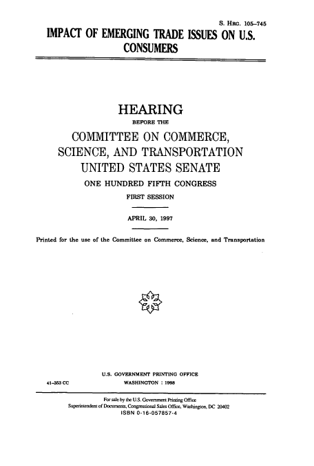 handle is hein.cbhear/cbhearings8966 and id is 1 raw text is: S. Hac. 105-745
IMPACT OF EMERGING TRADE ISSUES ON U.S.
CONSUMERS
HEARING
BEFORE THE
COMMITTEE ON COMMERCE,
SCIENCE, AND TRANSPORTATION
UNITED STATES SENATE
ONE HUNDRED FIFTH CONGRESS
FIRST SESSION
APRIL 30, 1997
Printed for the use of the Committee on Commerce, Science, and Transportation
U.S. GOVERNMENT PRINTING OFFICE
41-353 CC             WASHINGTON : 1998
For sale by the U.S. Government Printing Office
Superintendent of Documents, Congressional Sales Office, Washington, DC 20402
ISBN 0-16-057857-4


