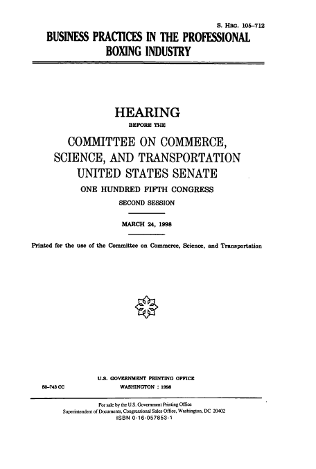 handle is hein.cbhear/cbhearings8969 and id is 1 raw text is: S. HRG. 1075-12
BUSINESS PRACICES IN THE PROFESSIONAL
BOXING INDUSTRY

HEARING
BEPORE THE
COMMITTEE ON COMMERCE,
SCIENCE, AND TRANSPORTATION
UNITED STATES SENATE
ONE HUNDRED FIFTH CONGRESS
SECOND SESSION
MARCH 24, 1998
Printed for the use of the Committee on Commerce, Science, and Transportation

50-743 CC

U.S. GOVERNMENT PRINTING OFFICE
WASHINGTON : 1998

For sale by the U.S. Government Printing Office
Superintendent of Documents, Congressional Sales Office, Washington, DC 20402
ISBN 0-16-057853-1


