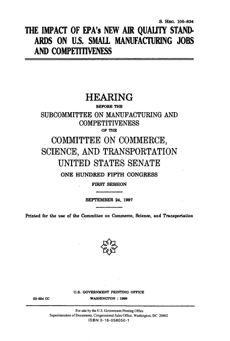 handle is hein.cbhear/cbhearings8981 and id is 1 raw text is: S. Han. 105-834
THE IMPACT OF EPA's NEW AIR QUALITY STAND-
ARDS ON U.S. SMALL MANUFACTURING JOBS
AND COMPETITIVENESS
HEARING
BEFORE THE
SUBCOMMITTEE ON MANUFACTURING AND
COMPETITIVENESS
OF THE
COMMITTEE ON COMMERCE,
SCIENCE, AND TRANSPORTATION
UNITED STATES SENATE
ONE HUNDRED FIFTH CONGRESS
FIRST SESSION
SEPTEMBER 24, 1997
Printed for the use of the Committee on Commerce, Science, and Transportation
U.S. GOVERNMENT PRINTING OFFICE
53-664 CC            WASHINGTON : 1999
For sale by the U.S. Government Printing Office
Superintendent of Documents, Congressional Sales Office, Washington, DC 20402
ISBN 0-16-058050-1


