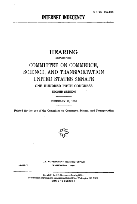 handle is hein.cbhear/cbhearings8988 and id is 1 raw text is: S. HRG. 105-910
INTFRNET INDECENCY

HEARING
BEFORE THE
COMMITTEE ON COMMERCE,
SCIENCE, AND TRANSPORTATION
UNITED STATES SENATE
ONE HUNDRED FIFTH CONGRESS
SECOND SESSION
FEBRUARY 10, 1998
Printed for the use of the Committee on Commerce, Science, and Transportation

49-192 CC

U.S. GOVERNMENT PRINTING OFFICE
WASHINGTON : 1999

For sale by the U.S. Government Printing Office
Superintendent of Documents, Congressional Sales Office, Washington, DC 20402
ISBN 0-16-058290-3


