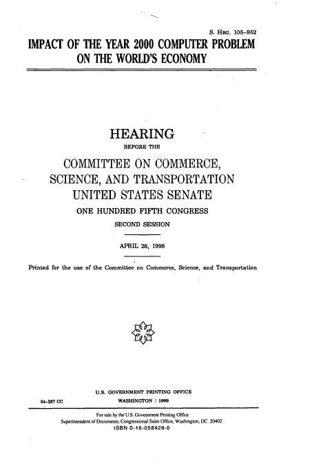 handle is hein.cbhear/cbhearings8991 and id is 1 raw text is: S. HRc. 105-952
IMPACT OF THE YEAR 2000 COMPUTER PROBLEM
ON THE WORLD'S ECONOMY

HEARING
BEFORE THE
COMMITTEE ON COMMERCE,
SCIENCE, AND TRANSPORTATION
UNITED STATES SENATE
ONE HUNDRED FIFTH CONGRESS
SECOND SESSION
APRIL 28, 1998
Printed for the use of the Committee on Commerce, Science, and Transportation

54-287 CC

U.S. GOVERNMENT PRINTING OFFICE
WASHINGTON : 1999

For sale by the U.S. Government Printing Office
Superintendent of Documents, Congressional Sales Office, Washington, DC 20402
ISBN 0-16-058428-0


