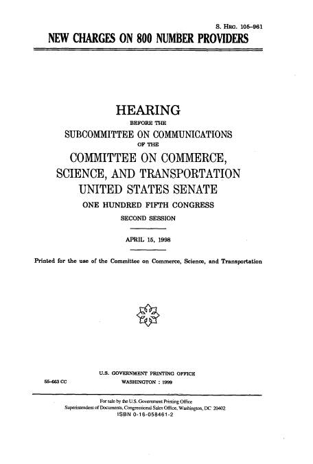 handle is hein.cbhear/cbhearings8993 and id is 1 raw text is: S. HRG. 105-961
NEW CHARGES ON 800 NUMBER PROVIDERS
HEARING
BEFORE THE
SUBCOMMITTEE ON COMMUNICATIONS
OF THE
COMMITTEE ON COMMERCE,
SCIENCE, AND TRANSPORTATION
UNITED STATES SENATE
ONE HUNDRED FIFTH CONGRESS
SECOND SESSION
APRIL 15, 1998
Printed for the use of the Committee on Commerce, Science, and Transportation
U.S. GOVERNMENT PRINTING OFFICE
55-663 CC             WASHINGTON : 1999
For sale by the U.S. Government Printing Office
Superintendent of Documents, Congressional Sales Office, Washington, DC 20402
ISBN 0-16-058461-2


