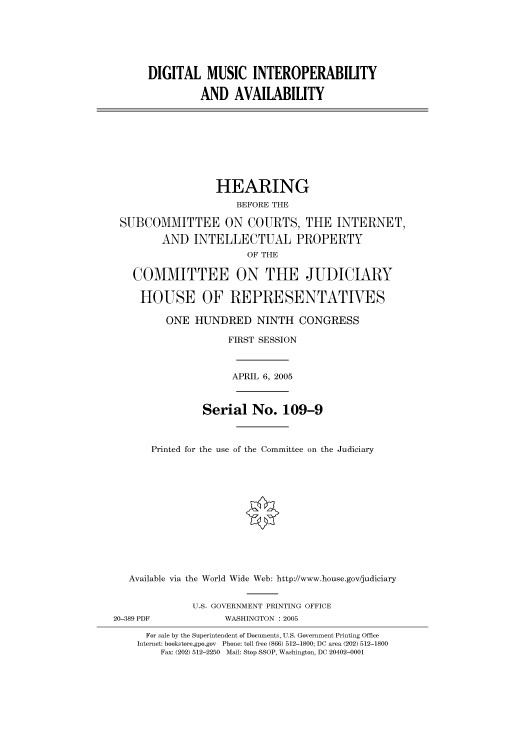 handle is hein.cbhear/cbhearings90020 and id is 1 raw text is: DIGITAL MUSIC INTEROPERABILITY
AND AVAILABILITY
HEARING
BEFORE THE
SUBCOMMITTEE ON COURTS, THE INTERNET,
AND INTELLECTUAL PROPERTY
OF THE
COMMITTEE ON THE JUDICIARY
HOUSE OF REPRESENTATVES
ONE HUNDRED NINTH CONGRESS
FIRST SESSION
APRIL 6, 2005
Serial No. 109-9
Printed for the use of the Committee on the Judiciary
Available via the World Wide Web: http://www.house.gov/judiciary
U.S. GOVERNMENT PRINTING OFFICE
20-389 PDF            WASHINGTON : 2005
For sale by the Superintendent of Documents, U.S. Government Printing Office
Internet: bookstore.gpo.gov Phone: toll free (866) 512-1800; DC area (202) 512-1800
Fax: (202) 512-2250 Mail: Stop SSOP, Washington, DC 20402-0001


