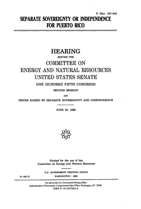 handle is hein.cbhear/cbhearings9005 and id is 1 raw text is: S. HRG. 105-642
SEPARATE SOVEREIGNTY OR INDEPENDENCE
FOR PUERTO RICO

HEARING
BEFORE THE
COMMITTEE ON
ENERGY AND NATURAL RESOURCES
UNITED STATES SENATE
ONE HUNDRED FIFTH CONGRESS
SECOND SESSION
ON
ISSUES RAISED BY SEPARATE SOVEREIGNTY AND INDEPENDENCE

51-182 CC

JUNE 23, 1998
Printed for the use of the
Committee on Energy and Natural Resources
U.S. GOVERNMENT PRINTING OFFICE
WASHINGTON : 1998

For sale by the U.S. Government Printing Office
Superintendent of Documents, Congressional Sales Office, Washington, DC 20402
ISBN 0-16-057565-6


