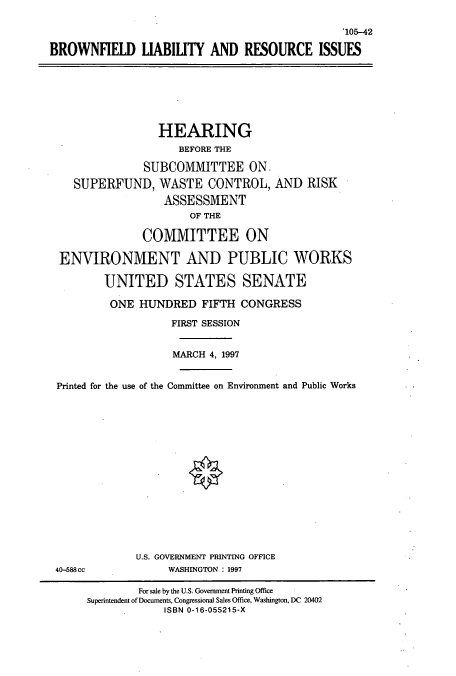 handle is hein.cbhear/cbhearings9008 and id is 1 raw text is: *105-42
BROWNFIELD LIABILITY AND RESOURCE ISSUES
HEARING
BEFORE THE
SUBCOMMITTEE ON
SUPERFUND, WASTE CONTROL, AND RISK
ASSESSMENT
OF THE
COMMITTEE ON
ENVIRONMENT AND PUBLIC WORKS
UNITED STATES SENATE
ONE HUNDRED FIFTH CONGRESS
FIRST SESSION
MARCH 4, 1997
Printed for the use of the Committee on Environment and Public Works
U.S. GOVERNMENT PRINTING OFFICE
40-588cc              WASHINGTON : 1997
For sale by the U.S. Government Printing Office
Superintendent of Documents, Congressional Sales Office, Washington, DC 20402
ISBN 0-16-055215-X


