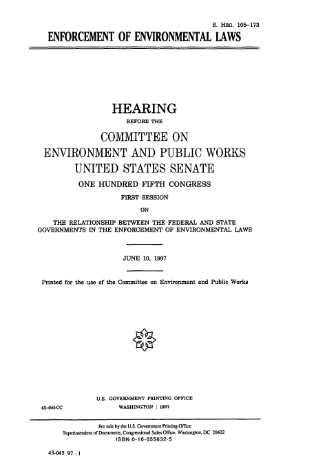 handle is hein.cbhear/cbhearings9009 and id is 1 raw text is: S. HRG. 105-173
ENFORCEMENT OF ENVIRONMENTAL LAWS

HEARING
BEFORE THE
CO1VIMITTEE ON
ENVIRONMENT AND PUBLIC WORKS
UNITED STATES SENATE
ONE HUNDRED FIFTH CONGRESS
FIRST SESSION
ON
THE RELATIONSHIP BETWEEN THE FEDERAL AND STATE
GOVERNMENTS IN THE ENFORCEMENT OF ENVIRONMENTAL LAWS
JUNE 10, 1997
Printed for the use of the Committee on Environment and Public Works
§
U.S. GOVERNMENT PRINTING OFFICE
43-045CC            WASHINGTON : 1997
For sale by the U.S. Government Printing Office
Superintendent of Documents, Congressional Sales Office, Washington, DC 20402
ISBN 0-16-055632-5

43-045 97 - 1


