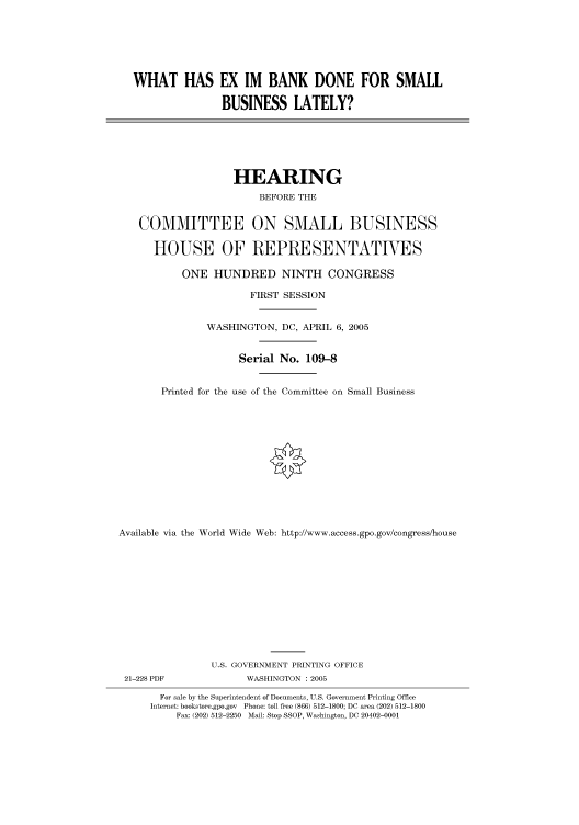 handle is hein.cbhear/cbhearings90096 and id is 1 raw text is: WHAT HAS EX IM BANK DONE FOR SMALL
BUSINESS LATELY?

HEARING
BEFORE THE
COMMITTEE ON SMALL BUSINESS
HOUSE OF REPRESENTATIVES
ONE HUNDRED NINTH CONGRESS
FIRST SESSION
WASHINGTON, DC, APRIL 6, 2005
Serial No. 109-8
Printed for the use of the Committee on Small Business
Available via the World Wide Web: http://www.access.gpo.gov/congress/house

21-228 PDF

U.S. GOVERNMENT PRINTING OFFICE
WASHINGTON : 2005

For sale by the Superintendent of Documents, U.S. Government Printing Office
Internet: bookstore.gpo.gov Phone: toll free (866) 512-1800; DC area (202) 512-1800
Fax: (202) 512-2250 Mail: Stop SSOP, Washington, DC 20402-0001



