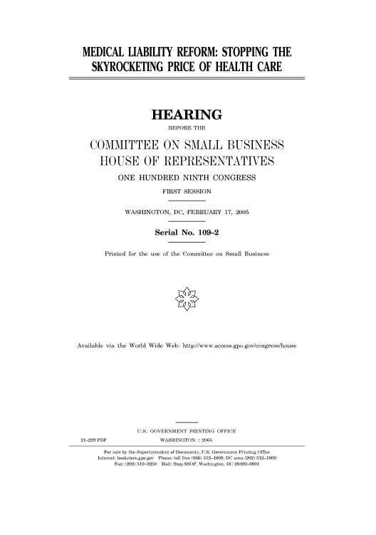 handle is hein.cbhear/cbhearings90097 and id is 1 raw text is: MEDICAL LIABILITY REFORM: STOPPING THE
SKYROCKETING PRICE OF HEALTH CARE

HEARING
BEFORE THE
COMMITTEE ON SMALL BUSINESS
HOUSE OF REPRESENTATIVES
ONE HUNDRED NINTH CONGRESS
FIRST SESSION
WASHINGTON, DC, FEBRUARY 17, 2005
Serial No. 109-2
Printed for the use of the Committee on Small Business
Available via the World Wide Web: http://www.access.gpo.gov/congress/house

21-229 PDF

U.S. GOVERNMENT PRINTING OFFICE
WASHINGTON : 2005

For sale by the Superintendent of Documents, U.S. Government Printing Office
Internet: bookstore.gpo.gov Phone: toll free (866) 512-1800; DC area (202) 512-1800
Fax: (202) 512-2250 Mail: Stop SSOP, Washington, DC 20402-0001


