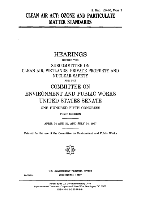 handle is hein.cbhear/cbhearings9010 and id is 1 raw text is: S. HRG. 105-50, PART 2
CLEAN AIR ACT: OZONE AND PARTICULATE
MATTER STANDARDS

HEARINGS
BEFORE THE
SUBCOMMITTEE ON
CLEAN AIR, WETLANDS, PRIVATE PROPERTY AND
NUCLEAR SAFETY
AND THE
COMMITTEE ON
ENVIRONMENT AND PUBLIC WORKS
UNITED STATES SENATE
ONE HUNDRED FIFTH CONGRESS
FIRST SESSION
APRIL 24 AND 29, AND JULY 24, 1997
Printed for the use of the Connittee on Environment and Public Works
U.S. GOVERNMENT PRUNTING OFFICE

44-108cc

WASHINGTON : 1997

For sale by the U.S. Government Printing Office
Superintendent of Documents, Congressional Sales Office, Washington, DC 20402
ISBN 0-16-055989-8


