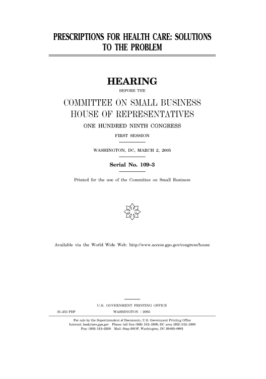 handle is hein.cbhear/cbhearings90101 and id is 1 raw text is: PRESCRIPTIONS FOR HEALTH CARE: SOLUTIONS
TO THE PROBLEM

HEARING
BEFORE THE
COMMITTEE ON SMALL BUSINESS
HOUSE OF REPRESENTATIVES
ONE HUNDRED NINTH CONGRESS
FIRST SESSION
WASHINGTON, DC, MARCH 2, 2005
Serial No. 109-3
Printed for the use of the Committee on Small Business
Available via the World Wide Web: http://www.access.gpo.gov/congress/house

21-251 PDF

U.S. GOVERNMENT PRINTING OFFICE
WASHINGTON : 2005

For sale by the Superintendent of Documents, U.S. Government Printing Office
Internet: bookstore.gpo.gov Phone: toll free (866) 512-1800; DC area (202) 512-1800
Fax: (202) 512-2250 Mail: Stop SSOP, Washington, DC 20402-0001


