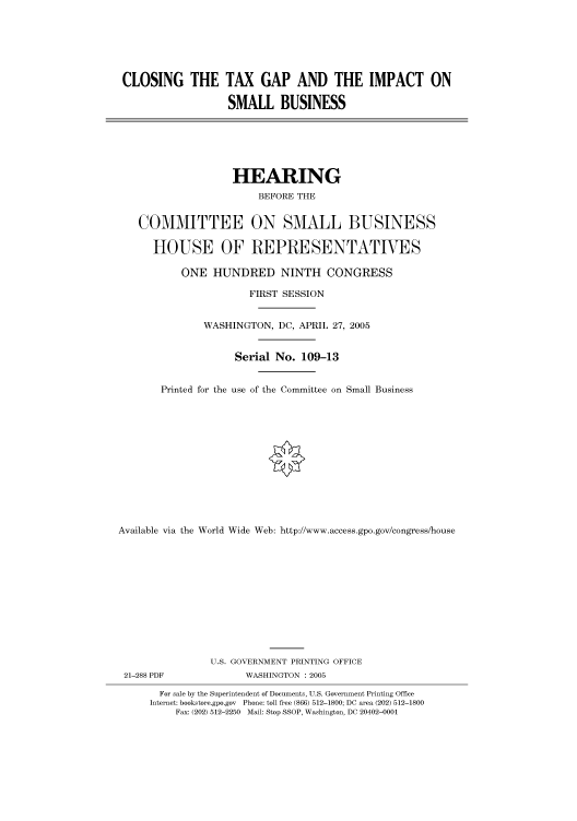 handle is hein.cbhear/cbhearings90109 and id is 1 raw text is: CLOSING THE TAX GAP AND THE IMPACT ON
SMALL BUSINESS

HEARING
BEFORE THE
COMMITTEE ON SMALL BUSINESS
HOUSE OF REPRESENTATIVES
ONE HUNDRED NINTH CONGRESS
FIRST SESSION
WASHINGTON, DC, APRIL 27, 2005
Serial No. 109-13
Printed for the use of the Committee on Small Business
Available via the World Wide Web: http://www.access.gpo.gov/congress/house

21-288 PDF

U.S. GOVERNMENT PRINTING OFFICE
WASHINGTON : 2005

For sale by the Superintendent of Documents, U.S. Government Printing Office
Internet: bookstore.gpo.gov Phone: toll free (866) 512-1800; DC area (202) 512-1800
Fax: (202) 512-2250 Mail: Stop SSOP, Washington, DC 20402-0001


