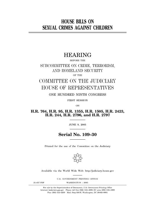 handle is hein.cbhear/cbhearings90156 and id is 1 raw text is: HOUSE BILLS ON
SEXUAL CRIMES AGAINST CHILDREN

HEARING
BEFORE THE
SUBCOMMITTEE ON CRIME, TERRORISM,
AND HOMELAND SECURITY
OF THE
COMMITTEE ON THE JUDICIARY
HOUSE OF REPRESENTATIVES
ONE HUNDRED NINTH CONGRESS
FIRST SESSION
ON
H.R. 764, H.R. 95, H.R. 1355, H.R. 1505, H.R. 2423,
H.R. 244, H.R. 2796, and H.R. 2797
JUNE 9, 2005
Serial No. 109-30
Printed for the use of the Committee on the Judiciary
Available via the World Wide Web: http://judiciary.house.gov
U.S. GOVERNMENT PRINTING OFFICE
21-657 PDF            WASHINGTON : 2005
For sale by the Superintendent of Documents, U.S. Government Printing Office
Internet: bookstore.gpo.gov Phone: toll free (866) 512-1800; DC area (202) 512-1800
Fax: (202) 512-2250 Mail: Stop SSOP, Washington, DC 20402-0001


