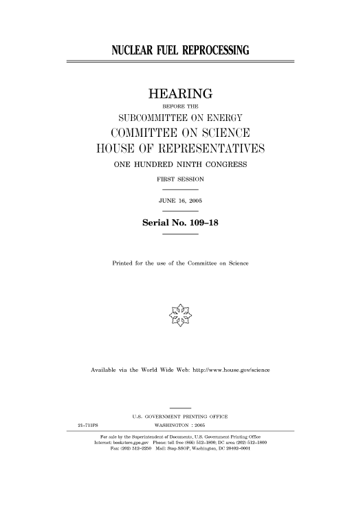 handle is hein.cbhear/cbhearings90167 and id is 1 raw text is: NUCLEAR FUEL REPROCESSING

HEARING
BEFORE THE
SUBCOMMITTEE ON ENERGY
COMMITTEE ON SCIENCE
HOUSE OF REPRESENTATIVES
ONE HUNDRED NINTH CONGRESS
FIRST SESSION
JUNE 16, 2005
Serial No. 109-18
Printed for the use of the Committee on Science
Available via the World Wide Web: http://www.house.gov/science

U.S. GOVERNMENT PRINTING OFFICE
21-711PS                        WASHINGTON : 2005
For sale by the Superintendent of Documents, U.S. Government Printing Office
Internet: bookstore.gpo.gov Phone: toll free (866) 512-1800; DC area (202) 512-1800
Fax: (202) 512-2250 Mail: Stop SSOP, Washington, DC 20402-0001


